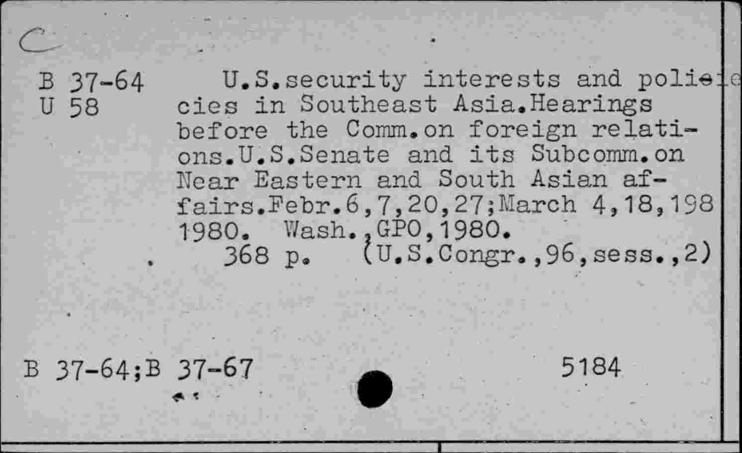 ﻿B 37-64 U 58
U.S.security interests and. poli« cies in Southeast Asia.Hearings before the Comm.on foreign relations.U.S.Senate and. its Subcomm, on Hear Eastern and South Asian affairs. Febr.6,7, 20,27;March 4,18,198 1980. Wash.,GPO,1980.
368 p. (U.S.Congr.,96,sess.,2)
B 37-64;B 37-67
5184